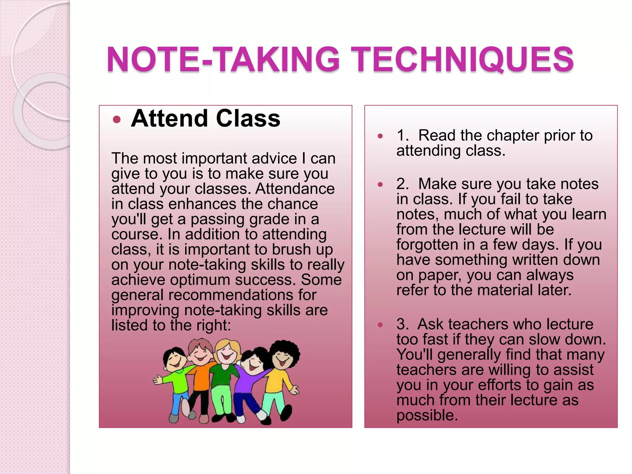 NOTE-TAKING TECHNIQUES
 Attend Class
The most important advice I can
give to you is to make sure you
attend your classes. Attendance
in class enhances the chance
you'll get a passing grade in a
course. In addition to attending
class, it is important to brush up
on your note-taking skills to really
achieve optimum success. Some
general recommendations for
improving note-taking skills are
listed to the right:
 1. Read the chapter prior to
attending class.
 2. Make sure you take notes
in class. If you fail to take
notes, much of what you learn
from the lecture will be
forgotten in a few days. If you
have something written down
on paper, you can always
refer to the material later.
 3. Ask teachers who lecture
too fast if they can slow down.
You'll generally find that many
teachers are willing to assist
you in your efforts to gain as
much from their lecture as
possible.
 