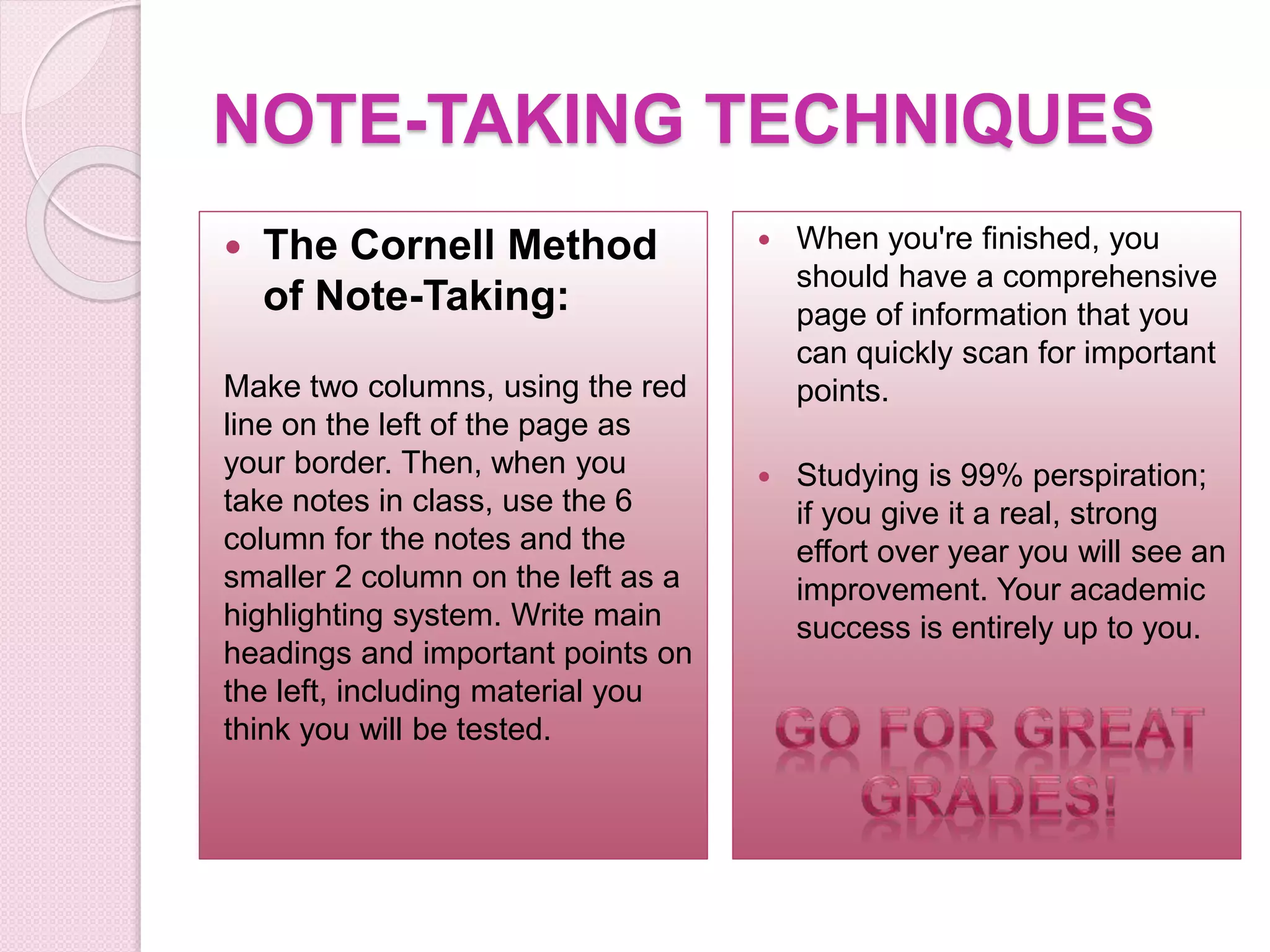 NOTE-TAKING TECHNIQUES
 The Cornell Method
of Note-Taking:
Make two columns, using the red
line on the left of the page as
your border. Then, when you
take notes in class, use the 6
column for the notes and the
smaller 2 column on the left as a
highlighting system. Write main
headings and important points on
the left, including material you
think you will be tested.
 When you're finished, you
should have a comprehensive
page of information that you
can quickly scan for important
points.
 Studying is 99% perspiration;
if you give it a real, strong
effort over year you will see an
improvement. Your academic
success is entirely up to you.
 