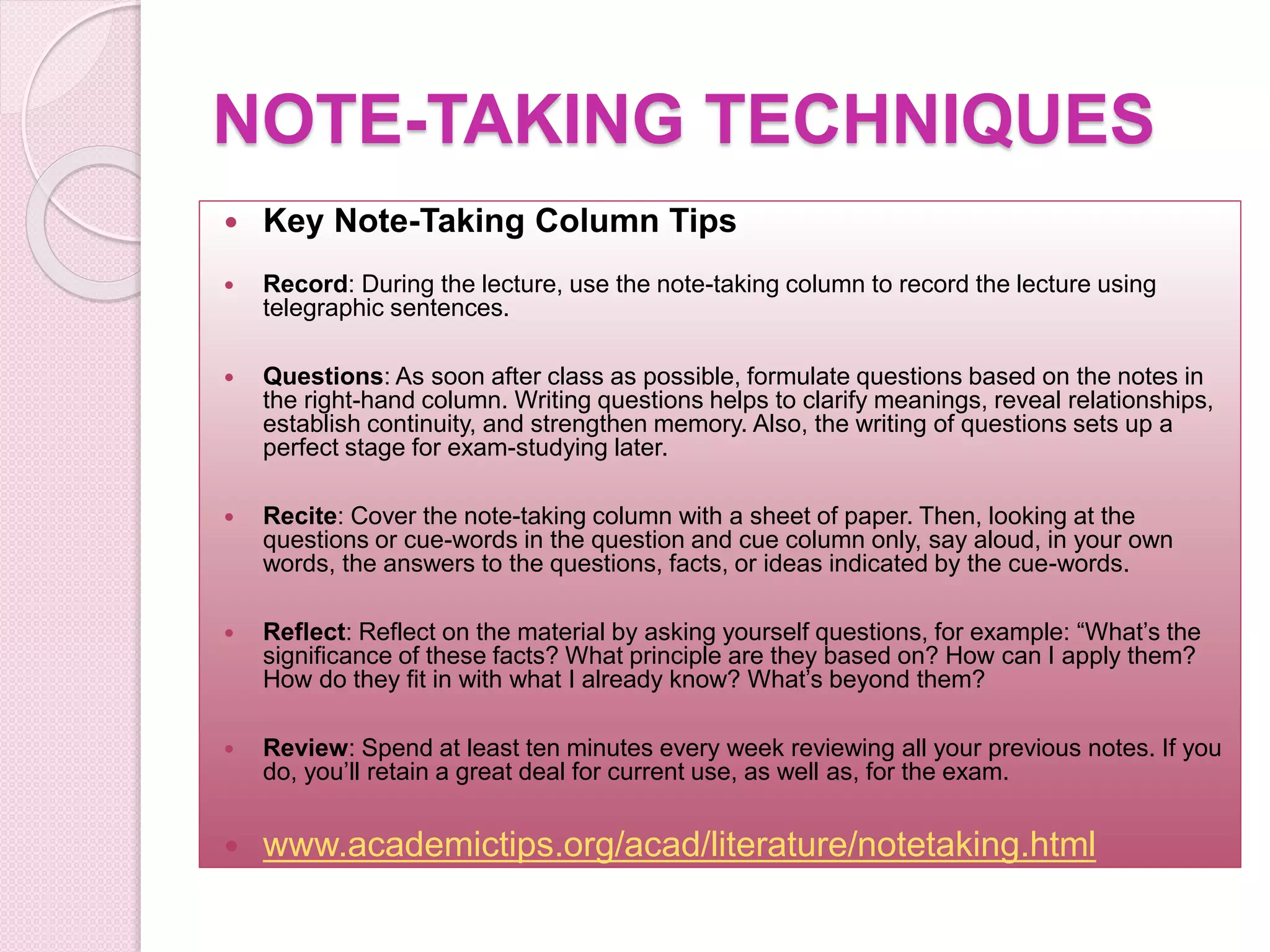 NOTE-TAKING TECHNIQUES
 Key Note-Taking Column Tips
 Record: During the lecture, use the note-taking column to record the lecture using
telegraphic sentences.
 Questions: As soon after class as possible, formulate questions based on the notes in
the right-hand column. Writing questions helps to clarify meanings, reveal relationships,
establish continuity, and strengthen memory. Also, the writing of questions sets up a
perfect stage for exam-studying later.
 Recite: Cover the note-taking column with a sheet of paper. Then, looking at the
questions or cue-words in the question and cue column only, say aloud, in your own
words, the answers to the questions, facts, or ideas indicated by the cue-words.
 Reflect: Reflect on the material by asking yourself questions, for example: “What’s the
significance of these facts? What principle are they based on? How can I apply them?
How do they fit in with what I already know? What’s beyond them?
 Review: Spend at least ten minutes every week reviewing all your previous notes. If you
do, you’ll retain a great deal for current use, as well as, for the exam.
 www.academictips.org/acad/literature/notetaking.html
 