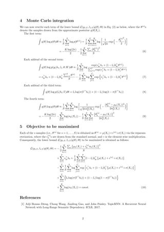 4 Monte Carlo integration
We can now rewrite each term of the lower bound L(y1:T , l1:T |q(θ), Θ) in Eq. (2) as below, where the θ(s)
s
denote the samples drawn from the approximate posterior q(θ|Xc).
The ﬁrst term:
q(θ) log p(θ)dθ ≈
1
S
S
s=1
log p(θ(s)
) =
1
S
S
s=1
K
k=1
log
1
√
2π
exp −
θ
(s)
k
2
2
= −
K log(2π)
2
−
1
2
K
k=1
s θ
(s)
k
2
S
(6)
Each addend of the second term:
q(θ) log p(yt|ht, lt, θ; W)dθ ≈
1
S
S
s=1
log
exp(vyt
ht + (1 − lt)byt
θ(s)
)
C
j=1 exp(vj ht + (1 − lt)bj θ(s))
= vyt
ht + (1 − lt)byt
S
s=1 θ(s)
S
−
1
S
S
s=1
log
C
j=1
exp vj ht + (1 − lt)bj θ(s)
(7)
Each addend of the third term:
q(θ) log p(lt|ht; Γ)dθ = lt log(σ(Γ ht)) + (1 − lt) log(1 − σ(Γ ht)) (8)
The fourth term:
q(θ) log q(θ)dθ ≈
1
S
S
s=1
K
k=1
log
1
2πσ2
k(Xc)
exp −
(θ
(s)
k − µk(Xc))2
2σ2
k(Xc)
= −
K log(2π)
2
−
K
k=1
log(σk(Xc)) −
1
S
S
s=1
K
k=1
θ
(s)
k − µk(Xc)
2
2σ2
k(Xc)
(9)
5 Objective to be maximized
Each of the s samples (i.e., θ(s)
for s = 1, . . . , S) is obtained as θ(s)
= µ(Xc)+ (s)
◦σ(Xc) via the reparam-
eterization, where the
(s)
k s are drawn from the standard normal, and ◦ is the element-wise multiplication.
Consequently, the lower bound L(y1:T , l1:T |q(θ), Θ) to be maximized is obtained as follows:
L(y1:T , l1:T |q(θ), Θ) = −
1
2
K
k=1
s µk(Xc) +
(s)
k σk(Xc)
2
S
+
T
t=1
vyt
ht +
1
S
S
s=1
T
t=1
(1 − lt)byt
µ(Xc) + (s)
◦ σ(Xc)
−
T
t=1
1
S
S
s=1
log
C
j=1
exp vj ht + (1 − lt)bj µ(Xc) + (s)
◦ σ(Xc)
+
T
t=1
lt log(σ(Γ ht)) + (1 − lt) log(1 − σ(Γ ht))
+
K
k=1
log(σk(Xc)) + const. (10)
References
[1] Adji Bousso Dieng, Chong Wang, Jianfeng Gao, and John Paisley. TopicRNN: A Recurrent Neural
Network with Long-Range Semantic Dependency. ICLR, 2017.
2
 