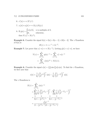 7.2. Z-TRANSFORM PAIRS 101
6. x∗
[n] ←→ X∗
(z∗
)
7. x1[n] ∗ x2[n] ←→ X1(z)X2(z)
8. If y[n] =
x[n/L], n is multiples of L
0, otherwise,
then Y (z) = X(zL
).
Example 6. Consider the signal h[n] = δ[n] + δ[n − 1] + 2δ[n − 2]. The z-Transform
of h[n] is
H(z) = 1 + z−1
+ 2z−2
.
Example 7. Let prove that x[−n] ←→ X(z−1
). Letting y[n] = x[−n], we have
Y (z) =
∞
n=−∞
y[n]z−n
=
∞
n=−∞
x[−n]z−n
=
∞
m=−∞
x[m]zm
= X(1/z).
Example 8. Consider the signal x[n] = 1
3
sin π
4
n u[n]. To ﬁnd the z-Transform,
we ﬁrst note that
x[n] =
1
2j
1
3
ej π
4
n
u[n] −
1
2j
1
3
e−j π
4
n
u[n].
The z-Transform is
X(z) =
∞
n=−∞
x[n]z−n
=
∞
n=0
1
2j
1
3
ej π
4 z−1
n
−
∞
n=0
1
2j
1
3
e−j π
4 z−1
n
=
1
2j
1
1 − 1
3
ej π
4 z−1
−
1
2j
1
1 − 1
3
e−j π
4 z−1
=
1
3
√
2
z−1
(1 − 1
3
ej π
4 z−1)(1 − 1
3
e−j π
4 z−1)
.
 