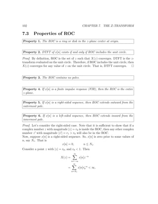 102 CHAPTER 7. THE Z-TRANSFORM
7.3 Properties of ROC
Property 1. The ROC is a ring or disk in the z-plane center at origin.
Property 2. DTFT of x[n] exists if and only if ROC includes the unit circle.
Proof. By deﬁnition, ROC is the set of z such that X(z) converges. DTFT is the z-
transform evaluated on the unit circle. Therefore, if ROC includes the unit circle, then
X(z) converges for any value of z on the unit circle. That is, DTFT converges.
Property 3. The ROC contains no poles.
Property 4. If x[n] is a ﬁnite impulse response (FIR), then the ROC is the entire
z-plane.
Property 5. If x[n] is a right-sided sequence, then ROC extends outward from the
outermost pole.
Property 6. If x[n] is a left-sided sequence, then ROC extends inward from the
innermost pole.
Proof. Let’s consider the right-sided case. Note that it is suﬃcient to show that if a
complex number z with magnitude |z| = r0 is inside the ROC, then any other complex
number z with magnitude |z | = r1 > r0 will also be in the ROC.
Now, suppose x[n] is a right-sided sequence. So, x[n] is zero prior to some values of
n, say N1. That is
x[n] = 0, n ≤ N1.
Consider a point z with |z| = r0, and r0 < 1. Then
X(z) =
∞
n=−∞
x[n]z−n
=
∞
n=N1
x[n]r−n
0 < ∞,
 