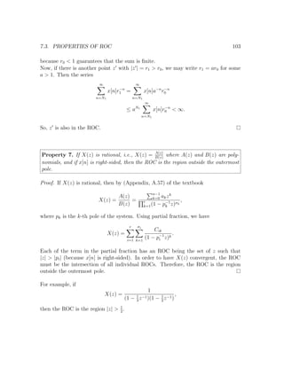 7.3. PROPERTIES OF ROC 103
because r0 < 1 guarantees that the sum is ﬁnite.
Now, if there is another point z with |z | = r1 > r0, we may write r1 = ar0 for some
a > 1. Then the series
∞
n=N1
x[n]r−n
1 =
∞
n=N1
x[n]a−n
r−n
0
≤ aN1
∞
n=N1
x[n]r−n
0 < ∞.
So, z is also in the ROC.
Property 7. If X(z) is rational, i.e., X(z) = A(z)
B(z)
where A(z) and B(z) are poly-
nomials, and if x[n] is right-sided, then the ROC is the region outside the outermost
pole.
Proof. If X(z) is rational, then by (Appendix, A.57) of the textbook
X(z) =
A(z)
B(z)
=
n−1
k=0 akzk
r
k=1(1 − p−1
k z)σk
,
where pk is the k-th pole of the system. Using partial fraction, we have
X(z) =
r
i=1
σi
k=1
Cik
(1 − p−1
i z)k
.
Each of the term in the partial fraction has an ROC being the set of z such that
|z| > |pi| (because x[n] is right-sided). In order to have X(z) convergent, the ROC
must be the intersection of all individual ROCs. Therefore, the ROC is the region
outside the outermost pole.
For example, if
X(z) =
1
(1 − 1
3
z−1)(1 − 1
2
z−1)
,
then the ROC is the region |z| > 1
2
.
 