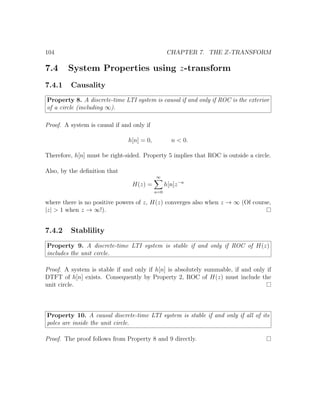 104 CHAPTER 7. THE Z-TRANSFORM
7.4 System Properties using z-transform
7.4.1 Causality
Property 8. A discrete-time LTI system is causal if and only if ROC is the exterior
of a circle (including ∞).
Proof. A system is causal if and only if
h[n] = 0, n < 0.
Therefore, h[n] must be right-sided. Property 5 implies that ROC is outside a circle.
Also, by the deﬁnition that
H(z) =
∞
n=0
h[n]z−n
where there is no positive powers of z, H(z) converges also when z → ∞ (Of course,
|z| > 1 when z → ∞!).
7.4.2 Stablility
Property 9. A discrete-time LTI system is stable if and only if ROC of H(z)
includes the unit circle.
Proof. A system is stable if and only if h[n] is absolutely summable, if and only if
DTFT of h[n] exists. Consequently by Property 2, ROC of H(z) must include the
unit circle.
Property 10. A causal discrete-time LTI system is stable if and only if all of its
poles are inside the unit circle.
Proof. The proof follows from Property 8 and 9 directly.
 