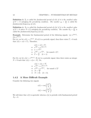 12 CHAPTER 1. FUNDAMENTALS OF SIGNALS
Deﬁnition 3. T0 is called the fundamental period of x(t) if it is the smallest value
of T > 0 satisfying the periodicity condition. The number ω0 = 2π
T0
is called the
fundamental frequency of x(t).
Deﬁnition 4. N0 is called the fundamental period of x[n] if it is the smallest value
of N > 0 where N ∈ Z satisfying the periodicity condition. The number Ω0 = 2π
N0
is
called the fundamental frequency of x[n].
Example. Determine the fundamental period of the following signals: (a) ej3πt/5
;
(b) ej3πn/5
.
For (a), we let x(t) = ej3πt/5
. If x(t) is a periodic signal, then there exists T > 0 such
that x(t) = x(t + T). Therefore,
x(t) = x(t + T)
⇒ ej 3π
5
t
= ej 3π
5
(t+T)
⇒ 1 = ej 3π
5
T
⇒ ej2kπ
= ej 3π
5
T
, for somek ∈ Z+
.
⇒ T = 10
3
. (k = 1)
For (b), we let x[n] = ej3πn/5
. If x[n] is a periodic signal, then there exists an integer
N > 0 such that x[n] = x[n + N]. So,
x[n] = x[n + N]
⇒ ej 3π
5
n
= ej 3π
5
(n+N)
⇒ ej2kπ
= ej 3π
5
N
, for somek ∈ Z+
⇒ N = 10k
3
⇒ N = 10. (k = 3).
1.4.2 A More Diﬃcult Example
Consider the following two signals
x(t) = cos
πt2
8
,
x[n] = cos
πn2
8
.
We will show that x(t) is aperiodic whereas x[n] is periodic with fundamental period
N0 = 8.
 