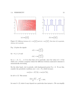 1.4. PERIODICITY 13
(a) cos πt2
8
(b) cos πn2
8
Figure 1.9: Diﬀerence between x(t) = cos πt2
8 and x[n] = cos πn2
8 . Note that x(t) is aperiodic,
whereas x[n] is periodic.
Fig. 1.9 plots the signals
x(t) = cos
πt2
8
for −8 ≤ t ≤ 8 and
x[n] = cos
πn2
8
for n = −8, −7, . . . , 8. It is clear that x(t) is aperiodic, since the values of t > 0 for
which x(t) = 0 form a sequence which the diﬀerence between consecutive elements is
monotonically decreasing.
On the other hand, x[n] is periodic, with fundamental period N0 = 8. To see this,
consider the periodicity condition x[n] = x[n + N], which becomes:
cos π(n + N)2
/8 = cos πn2
/8 ,
for all n ∈ Z. This means
π(n + N)2
8
=
πn2
8
+ 2πk,
for some k ∈ Z, where k may depend on a particular time instant n. We can simplify
 