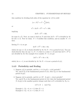 14 CHAPTER 1. FUNDAMENTALS OF SIGNALS
this condition by dividing both sides of the equation by π/8 to yield
(n + N)2
= n2
+
8
π
(2πk),
or
n2
+ 2nN + N2
= n2
+ 16k,
implying
2nN + N2
= 16k,
for some k ∈ Z. Next, we want to ﬁnd an N such that 2nN + N2
is divisible by 16
for all n ∈ Z. Now we claim: N = 8 satisﬁes this condition, and no smaller N > 0
does.
Setting N = 8, we get
2nN + N2
= 16n + 64,
which, for any n ∈ Z, is clearly divisible by 16. So N = 8 is a period of x[n]. You can
check directly that, for any 1 ≤ N < 8, there is a value n ∈ Z such that 2nN + N2
is
not divisible by 16. For example if we consider N = 4, we get
2nN + N2
= 8n + 16,
which, for n = 1, is not divisible by 16. So N = 4 is not a period of x[n].
1.4.3 Periodicity and Scaling
1. Suppose x(t) is periodic, and let a > 0. Is y(t) = x(at) periodic?
Yes, and if T0 is the fundamental period of x(t), then T0/a is the fundamental
period of y(t).
2. Suppose x[n] is periodic, and let m ∈ Z+
. Is y[n] = x[mn] periodic?
Yes, and if N0 is the fundamental period of x[n], then the fundamental period
N of y[n] is the smallest positive integer such that mN is divisible by N0, i.e.
mN ≡ 0 ( mod N0).
Example 1: N0 = 8, m = 2, then N = 4.
Example 2: N0 = 6, m = 4, then N = 3.
 