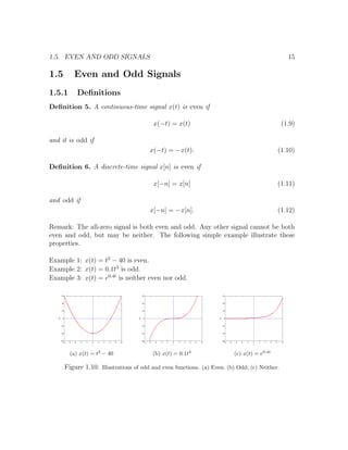1.5. EVEN AND ODD SIGNALS 15
1.5 Even and Odd Signals
1.5.1 Deﬁnitions
Deﬁnition 5. A continuous-time signal x(t) is even if
x(−t) = x(t) (1.9)
and it is odd if
x(−t) = −x(t). (1.10)
Deﬁnition 6. A discrete-time signal x[n] is even if
x[−n] = x[n] (1.11)
and odd if
x[−n] = −x[n]. (1.12)
Remark: The all-zero signal is both even and odd. Any other signal cannot be both
even and odd, but may be neither. The following simple example illustrate these
properties.
Example 1: x(t) = t2
− 40 is even.
Example 2: x(t) = 0.1t3
is odd.
Example 3: x(t) = e0.4t
is neither even nor odd.
(a) x(t) = t2
− 40 (b) x(t) = 0.1t3
(c) x(t) = e0.4t
Figure 1.10: Illustrations of odd and even functions. (a) Even; (b) Odd; (c) Neither.
 