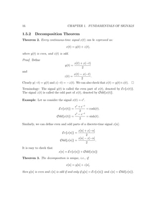 16 CHAPTER 1. FUNDAMENTALS OF SIGNALS
1.5.2 Decomposition Theorem
Theorem 2. Every continuous-time signal x(t) can be expressed as:
x(t) = y(t) + z(t),
where y(t) is even, and z(t) is odd.
Proof. Deﬁne
y(t) =
x(t) + x(−t)
2
and
z(t) =
x(t) − x(−t)
2
.
Clearly y(−t) = y(t) and z(−t) = −z(t). We can also check that x(t) = y(t)+z(t).
Terminology: The signal y(t) is called the even part of x(t), denoted by Ev{x(t)}.
The signal z(t) is called the odd part of x(t), denoted by Odd{x(t)}.
Example: Let us consider the signal x(t) = et
.
Ev{x(t)} =
et
+ e−t
2
= cosh(t).
Odd{x(t)} =
et
− e−t
2
= sinh(t).
Similarly, we can deﬁne even and odd parts of a discrete-time signal x[n]:
Ev{x[n]} =
x[n] + x[−n]
2
Odd{x[n]} =
x[n] − x[−n]
2
.
It is easy to check that
x[n] = Ev{x[n]} + Odd{x[n]}
Theorem 3. The decomposition is unique, i.e., if
x[n] = y[n] + z[n],
then y[n] is even and z[n] is odd if and only if y[n] = Ev{x[n]} and z[n] = Odd{x[n]}.
 