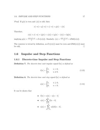 1.6. IMPULSE AND STEP FUNCTIONS 17
Proof. If y[n] is even and z[n] is odd, then
x[−n] = y[−n] + z[−n] = y[n] − z[n].
Therefore,
x[n] + x[−n] = (y[n] + z[n]) + (y[n] − z[n]) = 2y[n],
implying y[n] = x[n]+x[−n]
2
= Ev{x[n]}. Similarly z[n] = x[n]−x[−n]
2
= Odd{x[n]}.
The converse is trivial by deﬁnition, as Ev{x[n]} must be even and Odd{x[n]} must
be odd.
1.6 Impulse and Step Functions
1.6.1 Discrete-time Impulse and Step Functions
Deﬁnition 7. The discrete-time unit impulse signal δ[n] is deﬁned as
δ[n] =
1, n = 0,
0, n = 0.
(1.13)
Deﬁnition 8. The discrete-time unit step signal δ[n] is deﬁned as
u[n] =
1, n ≥ 0,
0, n < 0.
(1.14)
It can be shown that
• δ[n] = u[n] − u[n − 1]
• u[n] =
∞
k=0
δ[n − k]
• u[n] =
∞
k=−∞
u[k]δ[n − k].
 