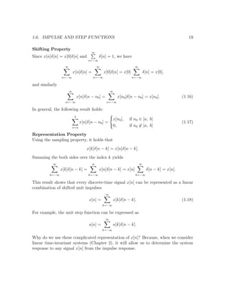1.6. IMPULSE AND STEP FUNCTIONS 19
Shifting Property
Since x[n]δ[n] = x[0]δ[n] and
∞
n=−∞
δ[n] = 1, we have
∞
n=−∞
x[n]δ[n] =
∞
n=−∞
x[0]δ[n] = x[0]
∞
n=−∞
δ[n] = x[0],
and similarly
∞
n=−∞
x[n]δ[n − n0] =
∞
n=−∞
x[n0]δ[n − n0] = x[n0]. (1.16)
In general, the following result holds:
b
n=a
x[n]δ[n − n0] =
x[n0], if n0 ∈ [a, b]
0, if n0 ∈ [a, b]
(1.17)
Representation Property
Using the sampling property, it holds that
x[k]δ[n − k] = x[n]δ[n − k].
Summing the both sides over the index k yields
∞
k=−∞
x[k]δ[n − k] =
∞
k=−∞
x[n]δ[n − k] = x[n]
∞
k=−∞
δ[n − k] = x[n].
This result shows that every discrete-time signal x[n] can be represented as a linear
combination of shifted unit impulses
x[n] =
∞
k=−∞
x[k]δ[n − k]. (1.18)
For example, the unit step function can be expressed as
u[n] =
∞
k=−∞
u[k]δ[n − k].
Why do we use these complicated representation of x[n]? Because, when we consider
linear time-invariant systems (Chapter 2), it will allow us to determine the system
response to any signal x[n] from the impulse response.
 