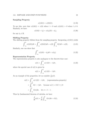 1.6. IMPULSE AND STEP FUNCTIONS 21
Sampling Property
x(t)δ(t) = x(0)δ(t). (1.19)
To see this, note that x(t)δ(t) = x(0) when t = 0 and x(t)δ(t) = 0 when t = 0.
Similarly, we have
x(t)δ(t − t0) = x(t0)δ(t − t0), (1.20)
for any t0 ∈ R.
Shifting Property
The shifting property follows from the sampling property. Integrating x(t)δ(t) yields
∞
−∞
x(t)δ(t)dt =
∞
−∞
x(0)δ(t)dt = x(0)
∞
−∞
δ(t)dt = x(0). (1.21)
Similarly, one can show that
∞
−∞
x(t)δ(t − t0)dt = x(t0) (1.22)
Representation Property
The representation property is also analogous to the discrete-time case:
x(t) =
∞
−∞
x(τ)δ(t − τ)dτ, (1.23)
where the special case of u(t) is given by
u(t) =
∞
−∞
u(τ)δ(t − τ)dτ.
As an example of the properties, let us consider d
dt
u(t).
u(t) =
∞
−∞
u(τ)δ(t − τ)dτ, (representation property)
=
∞
0
δ(t − τ)dτ, because u(τ) = 0 if τ ≤ 0
=
t
−∞
δ(σ)dσ, let σ = t − τ.
Then by fundamental theorem of calculus, we have
d
dt
u(t) =
d
dt
t
−∞
δ(σ)dσ = δ(t). (1.24)
 