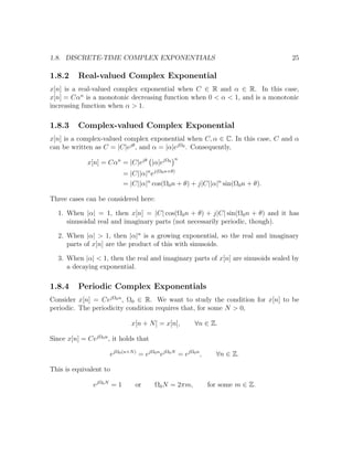 1.8. DISCRETE-TIME COMPLEX EXPONENTIALS 25
1.8.2 Real-valued Complex Exponential
x[n] is a real-valued complex exponential when C ∈ R and α ∈ R. In this case,
x[n] = Cαn
is a monotonic decreasing function when 0 < α < 1, and is a monotonic
increasing function when α > 1.
1.8.3 Complex-valued Complex Exponential
x[n] is a complex-valued complex exponential when C, α ∈ C. In this case, C and α
can be written as C = |C|ejθ
, and α = |α|ejΩ0
. Consequently,
x[n] = Cαn
= |C|ejθ
|α|ejΩ0
n
= |C||α|n
ej(Ω0n+θ)
= |C||α|n
cos(Ω0n + θ) + j|C||α|n
sin(Ω0n + θ).
Three cases can be considered here:
1. When |α| = 1, then x[n] = |C| cos(Ω0n + θ) + j|C| sin(Ω0n + θ) and it has
sinusoidal real and imaginary parts (not necessarily periodic, though).
2. When |α| > 1, then |α|n
is a growing exponential, so the real and imaginary
parts of x[n] are the product of this with sinusoids.
3. When |α| < 1, then the real and imaginary parts of x[n] are sinusoids sealed by
a decaying exponential.
1.8.4 Periodic Complex Exponentials
Consider x[n] = CejΩ0n
, Ω0 ∈ R. We want to study the condition for x[n] to be
periodic. The periodicity condition requires that, for some N > 0,
x[n + N] = x[n], ∀n ∈ Z.
Since x[n] = CejΩ0n
, it holds that
ejΩ0(n+N)
= ejΩ0n
ejΩ0N
= ejΩ0n
, ∀n ∈ Z.
This is equivalent to
ejΩ0N
= 1 or Ω0N = 2πm, for some m ∈ Z.
 