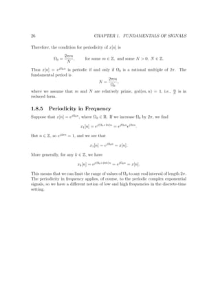 26 CHAPTER 1. FUNDAMENTALS OF SIGNALS
Therefore, the condition for periodicity of x[n] is
Ω0 =
2πm
N
, for some m ∈ Z, and some N > 0, N ∈ Z.
Thus x[n] = ejΩ0n
is periodic if and only if Ω0 is a rational multiple of 2π. The
fundamental period is
N =
2πm
Ω0
,
where we assume that m and N are relatively prime, gcd(m, n) = 1, i.e., m
N
is in
reduced form.
1.8.5 Periodicity in Frequency
Suppose that x[n] = ejΩ0n
, where Ω0 ∈ R. If we increase Ω0 by 2π, we ﬁnd
x1[n] = ej(Ω0+2π)n
= ejΩ0n
ej2πn
.
But n ∈ Z, so ej2πn
= 1, and we see that
x1[n] = ejΩ0n
= x[n].
More generally, for any k ∈ Z, we have
xk[n] = ej(Ω0+2πk)n
= ejΩ0n
= x[n].
This means that we can limit the range of values of Ω0 to any real interval of length 2π.
The periodicity in frequency applies, of course, to the periodic complex exponential
signals, so we have a diﬀerent notion of low and high frequencies in the discrete-time
setting.
 