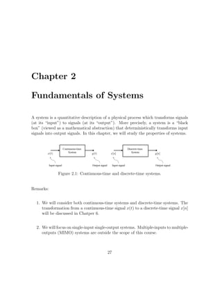 Chapter 2
Fundamentals of Systems
A system is a quantitative description of a physical process which transforms signals
(at its “input”) to signals (at its “output”). More precisely, a system is a “black
box” (viewed as a mathematical abstraction) that deterministically transforms input
signals into output signals. In this chapter, we will study the properties of systems.
Figure 2.1: Continuous-time and discrete-time systems.
Remarks:
1. We will consider both continuous-time systems and discrete-time systems. The
transformation from a continuous-time signal x(t) to a discrete-time signal x[n]
will be discussed in Chatper 6.
2. We will focus on single-input single-output systems. Multiple-inputs to multiple-
outputs (MIMO) systems are outside the scope of this course.
27
 