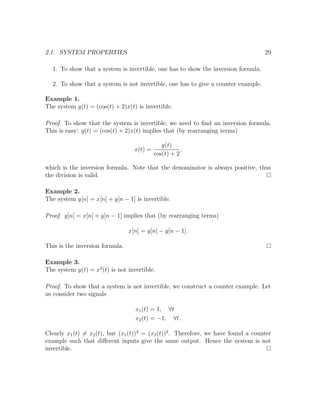 2.1. SYSTEM PROPERTIES 29
1. To show that a system is invertible, one has to show the inversion formula.
2. To show that a system is not invertible, one has to give a counter example.
Example 1.
The system y(t) = (cos(t) + 2)x(t) is invertible.
Proof. To show that the system is invertible, we need to ﬁnd an inversion formula.
This is easy: y(t) = (cos(t) + 2)x(t) implies that (by rearranging terms)
x(t) =
y(t)
cos(t) + 2
,
which is the inversion formula. Note that the denominator is always positive, thus
the division is valid.
Example 2.
The system y[n] = x[n] + y[n − 1] is invertible.
Proof. y[n] = x[n] + y[n − 1] implies that (by rearranging terms)
x[n] = y[n] − y[n − 1].
This is the inversion formula.
Example 3.
The system y(t) = x2
(t) is not invertible.
Proof. To show that a system is not invertible, we construct a counter example. Let
us consider two signals
x1(t) = 1, ∀t
x2(t) = −1, ∀t.
Clearly x1(t) = x2(t), but (x1(t))2
= (x2(t))2
. Therefore, we have found a counter
example such that diﬀerent inputs give the same output. Hence the system is not
invertible.
 