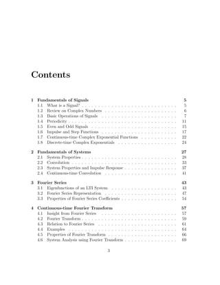 Contents
1 Fundamentals of Signals 5
1.1 What is a Signal? . . . . . . . . . . . . . . . . . . . . . . . . . . . . . 5
1.2 Review on Complex Numbers . . . . . . . . . . . . . . . . . . . . . . 6
1.3 Basic Operations of Signals . . . . . . . . . . . . . . . . . . . . . . . 7
1.4 Periodicity . . . . . . . . . . . . . . . . . . . . . . . . . . . . . . . . . 11
1.5 Even and Odd Signals . . . . . . . . . . . . . . . . . . . . . . . . . . 15
1.6 Impulse and Step Functions . . . . . . . . . . . . . . . . . . . . . . . 17
1.7 Continuous-time Complex Exponential Functions . . . . . . . . . . . 22
1.8 Discrete-time Complex Exponentials . . . . . . . . . . . . . . . . . . 24
2 Fundamentals of Systems 27
2.1 System Properties . . . . . . . . . . . . . . . . . . . . . . . . . . . . . 28
2.2 Convolution . . . . . . . . . . . . . . . . . . . . . . . . . . . . . . . . 33
2.3 System Properties and Impulse Response . . . . . . . . . . . . . . . . 37
2.4 Continuous-time Convolution . . . . . . . . . . . . . . . . . . . . . . 41
3 Fourier Series 43
3.1 Eigenfunctions of an LTI System . . . . . . . . . . . . . . . . . . . . 43
3.2 Fourier Series Representation . . . . . . . . . . . . . . . . . . . . . . 47
3.3 Properties of Fourier Series Coeﬃcients . . . . . . . . . . . . . . . . . 54
4 Continuous-time Fourier Transform 57
4.1 Insight from Fourier Series . . . . . . . . . . . . . . . . . . . . . . . 57
4.2 Fourier Transform . . . . . . . . . . . . . . . . . . . . . . . . . . . . . 59
4.3 Relation to Fourier Series . . . . . . . . . . . . . . . . . . . . . . . . 61
4.4 Examples . . . . . . . . . . . . . . . . . . . . . . . . . . . . . . . . . 64
4.5 Properties of Fourier Transform . . . . . . . . . . . . . . . . . . . . . 66
4.6 System Analysis using Fourier Transform . . . . . . . . . . . . . . . . 69
3
 