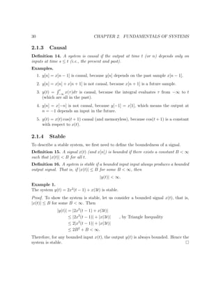 30 CHAPTER 2. FUNDAMENTALS OF SYSTEMS
2.1.3 Causal
Deﬁnition 14. A system is causal if the output at time t (or n) depends only on
inputs at time s ≤ t (i.e., the present and past).
Examples.
1. y[n] = x[n − 1] is causal, because y[n] depends on the past sample x[n − 1].
2. y[n] = x[n] + x[n + 1] is not causal, because x[n + 1] is a future sample.
3. y(t) =
t
−∞
x(τ)dτ is causal, because the integral evaluates τ from −∞ to t
(which are all in the past).
4. y[n] = x[−n] is not causal, because y[−1] = x[1], which means the output at
n = −1 depends an input in the future.
5. y(t) = x(t) cos(t + 1) causal (and memoryless), because cos(t + 1) is a constant
with respect to x(t).
2.1.4 Stable
To describe a stable system, we ﬁrst need to deﬁne the boundedness of a signal.
Deﬁnition 15. A signal x(t) (and x[n]) is bounded if there exists a constant B < ∞
such that |x(t)| < B for all t.
Deﬁnition 16. A system is stable if a bounded input input always produces a bounded
output signal. That is, if |x(t)| ≤ B for some B < ∞, then
|y(t)| < ∞.
Example 1.
The system y(t) = 2x2
(t − 1) + x(3t) is stable.
Proof. To show the system is stable, let us consider a bounded signal x(t), that is,
|x(t)| ≤ B for some B < ∞. Then
|y(t)| = |2x2
(t − 1) + x(3t)|
≤ |2x2
(t − 1)| + |x(3t)| , by Triangle Inequality
≤ 2|x2
(t − 1)| + |x(3t)|
≤ 2B2
+ B < ∞.
Therefore, for any bounded input x(t), the output y(t) is always bounded. Hence the
system is stable.
 
