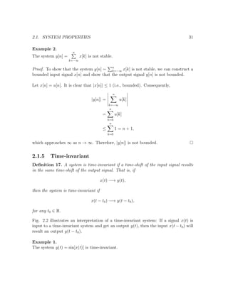 2.1. SYSTEM PROPERTIES 31
Example 2.
The system y[n] =
n
k=−∞
x[k] is not stable.
Proof. To show that the system y[n] = n
k=−∞ x[k] is not stable, we can construct a
bounded input signal x[n] and show that the output signal y[n] is not bounded.
Let x[n] = u[n]. It is clear that |x[n]| ≤ 1 (i.e., bounded). Consequently,
|y[n]| =
n
k=−∞
u[k]
=
n
k=0
u[k]
≤
n
k=0
1 = n + 1,
which approaches ∞ as n → ∞. Therefore, |y[n]| is not bounded.
2.1.5 Time-invariant
Deﬁnition 17. A system is time-invariant if a time-shift of the input signal results
in the same time-shift of the output signal. That is, if
x(t) −→ y(t),
then the system is time-invariant if
x(t − t0) −→ y(t − t0),
for any t0 ∈ R.
Fig. 2.2 illustrates an interpretation of a time-invariant system: If a signal x(t) is
input to a time-invariant system and get an output y(t), then the input x(t − t0) will
result an output y(t − t0).
Example 1.
The system y(t) = sin[x(t)] is time-invariant.
 