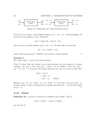 32 CHAPTER 2. FUNDAMENTALS OF SYSTEMS
Figure 2.2: Illustration of a time-invariant system.
Proof. Let us consider a time-shifted signal x1(t) = x(t − t0). Correspondingly, we
let y1(t) be the output of x1(t). Therefore,
y1(t) = sin[x1(t)] = sin[x(t − t0)].
Now, we have to check whether y1(t) = y(t − t0). To show this, we note that
y(t − t0) = sin[x(t − t0)],
which is the same as y1(t). Therefore, the system is time-invariant.
Example 2.
The system y[n] = nx[n] is not time-invariant.
Proof. To show that the system in not time-invariant, we can construct a counter
example. Let x[n] = δ[n], then y[n] = nδ[n] = 0, ∀n (Why?). Now, let x1[n] =
x[n − 1] = δ[n − 1]. If y1[n] is the output produced by x1[n], it is easy to show that
y1[n] = nx1[n]
= nδ[n − 1]
= δ[n − 1]. (Why?)
However, y[n−1] = (n−1)x[n−1] = (n−1)δ[n−1] = 0 for all n. So y1[n] = y[n−1].
In other words, we have constructed an example such that y[n − 1] is not the output
of x[n − 1].
2.1.6 Linear
Deﬁnition 18. A system is linear if it is additive and scalable. That is,
ax1(t) + bx2(t) −→ ay1(t) + by2(t),
for all a, b ∈ C.
 