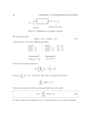 34 CHAPTER 2. FUNDAMENTALS OF SYSTEMS
Figure 2.3: Deﬁnition of an impulse response
We have shown that
x[n]δ[n − n0] = x[n0]δ[n − n0]. (2.2)
Using this fact, we get the following equalities:
x[n]δ[n] = x[0]δ[n] (n0 = 0)
x[n]δ[n − 1] = x[1]δ[n − 1] (n0 = 1)
x[n]δ[n − 2] = x[2]δ[n − 2] (n0 = 2)
...
...
=x[n]
∞
k=−∞
δ[n−k] =
∞
k=−∞
x[k]δ[n−k]
The sum on the left hand side is
x[n]
∞
k=−∞
δ[n − k] = x[n],
because
∞
k=−∞
δ[n − k] = 1 for all n. The sum on the right hand side is
∞
k=−∞
x[k]δ[n − k]
Therefore, equating the left hand side and right hand side yields
x[n] =
∞
k=−∞
x[k]δ[n − k] (2.3)
In other words, for any signal x[n], we can always express it as a sum of impulses!
 