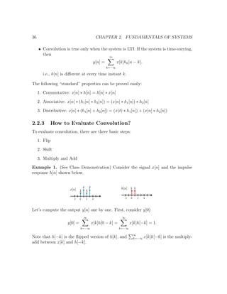 36 CHAPTER 2. FUNDAMENTALS OF SYSTEMS
• Convolution is true only when the system is LTI. If the system is time-varying,
then
y[n] =
∞
k=−∞
x[k]hk[n − k].
i.e., h[n] is diﬀerent at every time instant k.
The following “standard” properties can be proved easily:
1. Commutative: x[n] ∗ h[n] = h[n] ∗ x[n]
2. Associative: x[n] ∗ (h1[n] ∗ h2[n]) = (x[n] ∗ h1[n]) ∗ h2[n]
3. Distributive: x[n] ∗ (h1[n] + h2[n]) = (x(t) ∗ h1[n]) + (x[n] ∗ h2[n])
2.2.3 How to Evaluate Convolution?
To evaluate convolution, there are three basic steps:
1. Flip
2. Shift
3. Multiply and Add
Example 1. (See Class Demonstration) Consider the signal x[n] and the impulse
response h[n] shown below.
Let’s compute the output y[n] one by one. First, consider y[0]:
y[0] =
∞
k=−∞
x[k]h[0 − k] =
∞
k=−∞
x[k]h[−k] = 1.
Note that h[−k] is the ﬂipped version of h[k], and ∞
k=−∞ x[k]h[−k] is the multiply-
add between x[k] and h[−k].
 