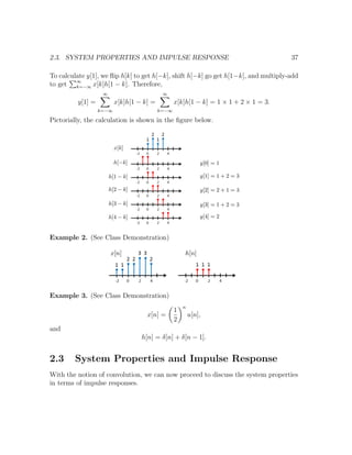 2.3. SYSTEM PROPERTIES AND IMPULSE RESPONSE 37
To calculate y[1], we ﬂip h[k] to get h[−k], shift h[−k] go get h[1−k], and multiply-add
to get ∞
k=−∞ x[k]h[1 − k]. Therefore,
y[1] =
∞
k=−∞
x[k]h[1 − k] =
∞
k=−∞
x[k]h[1 − k] = 1 × 1 + 2 × 1 = 3.
Pictorially, the calculation is shown in the ﬁgure below.
Example 2. (See Class Demonstration)
Example 3. (See Class Demonstration)
x[n] =
1
2
n
u[n],
and
h[n] = δ[n] + δ[n − 1].
2.3 System Properties and Impulse Response
With the notion of convolution, we can now proceed to discuss the system properties
in terms of impulse responses.
 