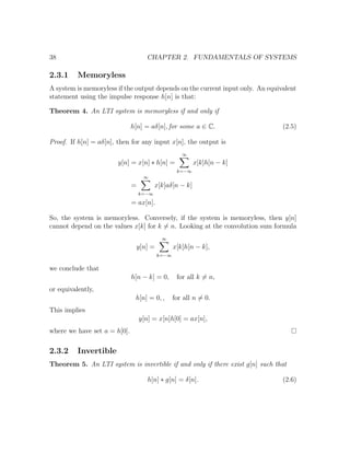 38 CHAPTER 2. FUNDAMENTALS OF SYSTEMS
2.3.1 Memoryless
A system is memoryless if the output depends on the current input only. An equivalent
statement using the impulse response h[n] is that:
Theorem 4. An LTI system is memoryless if and only if
h[n] = aδ[n], for some a ∈ C. (2.5)
Proof. If h[n] = aδ[n], then for any input x[n], the output is
y[n] = x[n] ∗ h[n] =
∞
k=−∞
x[k]h[n − k]
=
∞
k=−∞
x[k]aδ[n − k]
= ax[n].
So, the system is memoryless. Conversely, if the system is memoryless, then y[n]
cannot depend on the values x[k] for k = n. Looking at the convolution sum formula
y[n] =
∞
k=−∞
x[k]h[n − k],
we conclude that
h[n − k] = 0, for all k = n,
or equivalently,
h[n] = 0, , for all n = 0.
This implies
y[n] = x[n]h[0] = ax[n],
where we have set a = h[0].
2.3.2 Invertible
Theorem 5. An LTI system is invertible if and only if there exist g[n] such that
h[n] ∗ g[n] = δ[n]. (2.6)
 