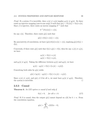 2.3. SYSTEM PROPERTIES AND IMPULSE RESPONSE 39
Proof. If a system S is invertible, then x1[n] = x2[n] implies y1[n] = y2[n]. So there
exists an injective mapping (one-to-one map) S such that y[n] = S(x[n]) = h[n]∗x[n].
Since f is injective, there exists an inverse mapping S−1
such that
S−1
(S(x[n])) = x[n],
for any x[n]. Therefore, there exists g[n] such that
g[n] ∗ (h[n] ∗ x[n]) = x[n].
By associativity of convolution, we have (g[n]∗h[n])∗x[n] = x[n], implying g[n]∗h[n] =
δ[n].
Conversely, if there exist g[n] such that h[n] ∗ g[n] = δ[n], then for any x1[n] = x2[n],
we have
y1[n] = h[n] ∗ x1[n]
y2[n] = h[n] ∗ x2[n],
and y1[n] = y2[n]. Taking the diﬀerence between y1[n] and y2[n], we have
y1[n] − y2[n] = h[n] ∗ {x1[n] − x2[n]} .
Convolving both sides by g[n] yields
g[n] ∗ (y1[n] − y2[n]) = δ[n] ∗ (x1[n] − x2[n]).
Since x1[n] = x2[n], and g[n] = 0 for all n, we must have y1[n] = y2[n]. Therefore,
the system is invertible.
2.3.3 Causal
Theorem 6. An LTI system is causal if and only if
h[n] = 0, for all n < 0. (2.7)
Proof. If S is causal, then the output y[n] cannot depend on x[k] for k > n. From
the convolution equation,
y[n] =
∞
k=−∞
x[k]h[n − k],
 