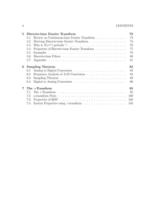 4 CONTENTS
5 Discrete-time Fourier Transform 73
5.1 Review on Continuous-time Fourier Transform . . . . . . . . . . . . . 73
5.2 Deriving Discrete-time Fourier Transform . . . . . . . . . . . . . . . . 74
5.3 Why is X(ejω
) periodic ? . . . . . . . . . . . . . . . . . . . . . . . . . 76
5.4 Properties of Discrete-time Fourier Transform . . . . . . . . . . . . . 77
5.5 Examples . . . . . . . . . . . . . . . . . . . . . . . . . . . . . . . . . 78
5.6 Discrete-time Filters . . . . . . . . . . . . . . . . . . . . . . . . . . . 80
5.7 Appendix . . . . . . . . . . . . . . . . . . . . . . . . . . . . . . . . . 81
6 Sampling Theorem 83
6.1 Analog to Digital Conversion . . . . . . . . . . . . . . . . . . . . . . 83
6.2 Frequency Analysis of A/D Conversion . . . . . . . . . . . . . . . . . 84
6.3 Sampling Theorem . . . . . . . . . . . . . . . . . . . . . . . . . . . . 89
6.4 Digital to Analog Conversion . . . . . . . . . . . . . . . . . . . . . . 90
7 The z-Transform 95
7.1 The z-Transform . . . . . . . . . . . . . . . . . . . . . . . . . . . . . 95
7.2 z-transform Pairs . . . . . . . . . . . . . . . . . . . . . . . . . . . . . 100
7.3 Properties of ROC . . . . . . . . . . . . . . . . . . . . . . . . . . . . 102
7.4 System Properties using z-transform . . . . . . . . . . . . . . . . . . 104
 