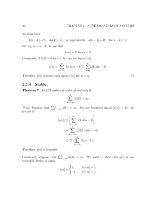 40 CHAPTER 2. FUNDAMENTALS OF SYSTEMS
we must have
h[n − k] = 0, for k > n, or equivalently h[n − k] = 0, for n − k < 0.
Setting m = n − k, we see that
h[m] = 0, for m < 0.
Conversely, if h[k] = 0 for k < 0, then for input x[n],
y[n] =
∞
k=−∞
h[k]x[n − k] =
∞
k=0
h[k]x[n − k].
Therefore, y[n] depends only upon x[m] for m ≤ n.
2.3.4 Stable
Theorem 7. An LTI system is stable if and only if
∞
k=−∞
|h[k]| < ∞.
Proof. Suppose that ∞
k=−∞ |h[k]| < ∞. For any bounded signal |x[n]| ≤ B, the
output is
|y[n]| ≤
∞
k=−∞
x[k]h[n − k]
=
∞
k=−∞
|x[k]| · |h[n − k]|
≤ B ·
∞
k=−∞
|h[n − k]| .
Therefore, y[n] is bounded.
Conversely, suppose that ∞
k=−∞ |h[k]| = ∞. We want to show that y[n] is not
bounded. Deﬁne a signal
x[n] =
1, h[−n] > 0,
−1, h[−n] < 0.
 