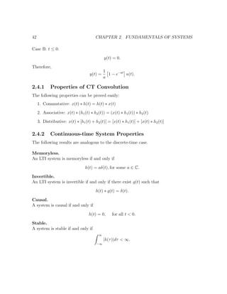 42 CHAPTER 2. FUNDAMENTALS OF SYSTEMS
Case B: t ≤ 0:
y(t) = 0.
Therefore,
y(t) =
1
a
1 − e−at
u(t).
2.4.1 Properties of CT Convolution
The following properties can be proved easily:
1. Commutative: x(t) ∗ h(t) = h(t) ∗ x(t)
2. Associative: x(t) ∗ (h1(t) ∗ h2(t)) = (x(t) ∗ h1(t)) ∗ h2(t)
3. Distributive: x(t) ∗ [h1(t) + h2(t)] = [x(t) ∗ h1(t)] + [x(t) ∗ h2(t)]
2.4.2 Continuous-time System Properties
The following results are analogous to the discrete-time case.
Memoryless.
An LTI system is memoryless if and only if
h(t) = aδ(t), for some a ∈ C.
Invertible.
An LTI system is invertible if and only if there exist g(t) such that
h(t) ∗ g(t) = δ(t).
Causal.
A system is causal if and only if
h(t) = 0, for all t < 0.
Stable.
A system is stable if and only if
∞
−∞
|h(τ)|dτ < ∞.
 