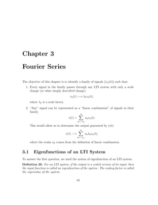 Chapter 3
Fourier Series
The objective of this chapter is to identify a family of signals {xk(t)} such that:
1. Every signal in the family passes through any LTI system with only a scale
change (or other simply described change)
xk(t) −→ λkxk(t),
where λk is a scale factor.
2. “Any” signal can be represented as a “linear combination” of signals in their
family.
x(t) =
∞
k=−∞
akxk(t).
This would allow us to determine the output generated by x(t):
x(t) −→
∞
k=−∞
akλkxk(t),
where the scalar ak comes from the deﬁnition of linear combination.
3.1 Eigenfunctions of an LTI System
To answer the ﬁrst question, we need the notion of eigenfunction of an LTI system.
Deﬁnition 20. For an LTI system, if the output is a scaled version of its input, then
the input function is called an eigenfunction of the system. The scaling factor is called
the eigenvalue of the system.
43
 