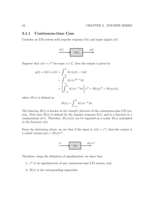 44 CHAPTER 3. FOURIER SERIES
3.1.1 Continuous-time Case
Consider an LTI system with impulse response h(t) and input signal x(t):
Suppose that x(t) = est
for some s ∈ C, then the output is given by
y(t) = h(t) ∗ x(t) =
∞
−∞
h(τ)x(t − τ)dτ
=
∞
−∞
h(τ)es(t−τ)
dτ
=
∞
−∞
h(τ)e−sτ
dτ est
= H(s)est
= H(s)x(t),
where H(s) is deﬁned as
H(s) =
∞
−∞
h(τ)e−sτ
dτ.
The function H(s) is known as the transfer function of the continuous-time LTI sys-
tem. Note that H(s) is deﬁned by the impulse response h(t), and is a function in s
(independent of t). Therefore, H(s)x(t) can be regarded as a scalar H(s) multiplied
to the function x(t).
From the derivation above, we see that if the input is x(t) = est
, then the output is
a scaled version y(t) = H(s)est
:
Therefore, using the deﬁnition of eigenfunction, we show that
1. est
is an eigenfunction of any continuous-time LTI system, and
2. H(s) is the corresponding eigenvalue.
 