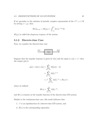 3.1. EIGENFUNCTIONS OF AN LTI SYSTEM 45
If we specialize to the subclass of periodic complex exponentials of the ejωt
, ω ∈ R
by setting s = jω, then
H(s)|s=jω = H(jω) =
∞
−∞
h(τ)e−jωτ
dτ.
H(jω) is called the frequency response of the system.
3.1.2 Discrete-time Case
Next, we consider the discrete-time case:
Suppose that the impulse response is given by h[n] and the input is x[n] = zn
, then
the output y[n] is
y[n] = h[n] ∗ x[n] =
∞
k=−∞
h[k]x[n − k]
=
∞
k=−∞
h[k]zn−k
= zn
∞
k=−∞
h[k]z−k
= H(z)zn
,
where we deﬁned
H(z) =
∞
k=−∞
h[k]z−k
,
and H(z) is known as the transfer function of the discrete-time LTI system.
Similar to the continuous-time case, this result indicates that
1. zn
is an eigenfunction of a discrete-time LTI system, and
2. H(z) is the corresponding eigenvalue.
 