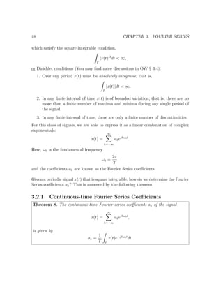 48 CHAPTER 3. FOURIER SERIES
which satisfy the square integrable condition,
T
|x(t)|2
dt < ∞,
or Dirichlet conditions (You may ﬁnd more discussions in OW § 3.4):
1. Over any period x(t) must be absolutely integrable, that is,
T
|x(t)|dt < ∞.
2. In any ﬁnite interval of time x(t) is of bounded variation; that is, there are no
more than a ﬁnite number of maxima and minima during any single period of
the signal.
3. In any ﬁnite interval of time, there are only a ﬁnite number of discontinuities.
For this class of signals, we are able to express it as a linear combination of complex
exponentials:
x(t) =
∞
k=−∞
akejkω0t
.
Here, ω0 is the fundamental frequency
ω0 =
2π
T
,
and the coeﬃcients ak are known as the Fourier Series coeﬃcients.
Given a periodic signal x(t) that is square integrable, how do we determine the Fourier
Series coeﬃcients ak? This is answered by the following theorem.
3.2.1 Continuous-time Fourier Series Coeﬃcients
Theorem 8. The continuous-time Fourier series coeﬃcients ak of the signal
x(t) =
∞
k=−∞
akejkω0t
,
is given by
ak =
1
T T
x(t)e−jkω0t
dt.
 