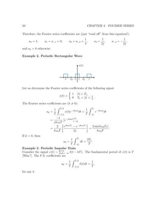 50 CHAPTER 3. FOURIER SERIES
Therefore, the Fourier series coeﬃcients are (just “read oﬀ” from this equation!):
a0 = 1, a1 = a−1 = 0, a2 = a−2 =
1
4
, a3 =
1
2j
, a−3 = −
1
2j
,
and ak = 0 otherwise.
Example 2. Periodic Rectangular Wave
Let us determine the Fourier series coeﬃcients of the following signal
x(t) =
1 |t| < T1,
0 T1 < |t| < T
2
.
The Fourier series coeﬃcients are (k = 0):
ak =
1
T
T/2
−T/2
x(t)e−jkω0t
dt =
1
T
T1
−T1
e−jkω0t
dt
=
−1
jkω0T
e−jkω0t T1
−T1
=
2
kω0T
ejkω0T1
− e−jkω0T1
2j
=
2 sin(kω0T1)
kω0T
.
If k = 0, then
a0 =
1
T
T1
−T1
dt =
2T1
T
.
Example 3. Periodic Impulse Train
Consider the signal x(t) = ∞
k=−∞ δ(t − kT). The fundamental period of x(t) is T
[Why?]. The F.S. coeﬃcients are
ak =
1
T
T/2
−T/2
δ(t)dt =
1
T
,
for any k.
 