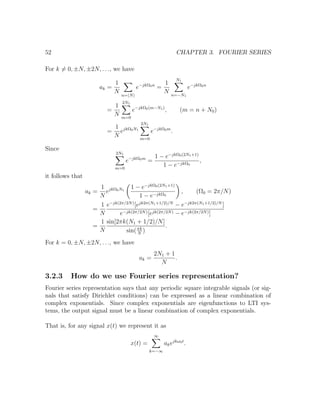 52 CHAPTER 3. FOURIER SERIES
For k = 0, ±N, ±2N, . . ., we have
ak =
1
N
n= N
e−jkΩ0n
=
1
N
N1
n=−N1
e−jkΩ0n
=
1
N
2N1
m=0
e−jkΩ0(m−N1)
, (m = n + N0)
=
1
N
ejkΩ0N1
2N1
m=0
e−jkΩ0m
.
Since
2N1
m=0
e−jkΩ0m
=
1 − e−jkΩ0(2N1+1)
1 − e−jkΩ0
,
it follows that
ak =
1
N
ejkΩ0N1
1 − e−jkΩ0(2N1+1)
1 − e−jkΩ0
, (Ω0 = 2π/N)
=
1
N
e−jk(2π/2N)
[ejk2π(N1+1/2)/N
− e−jk2π(N1+1/2)/N
]
e−jk(2π/2N)[ejk(2π/2N) − e−jk(2π/2N)]
=
1
N
sin[2πk(N1 + 1/2)/N]
sin(πk
N
)
.
For k = 0, ±N, ±2N, . . ., we have
ak =
2N1 + 1
N
.
3.2.3 How do we use Fourier series representation?
Fourier series representation says that any periodic square integrable signals (or sig-
nals that satisfy Dirichlet conditions) can be expressed as a linear combination of
complex exponentials. Since complex exponentials are eigenfunctions to LTI sys-
tems, the output signal must be a linear combination of complex exponentials.
That is, for any signal x(t) we represent it as
x(t) =
∞
k=−∞
akejkω0t
.
 