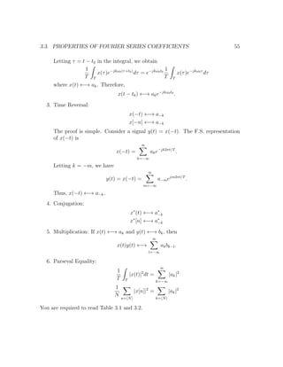 3.3. PROPERTIES OF FOURIER SERIES COEFFICIENTS 55
Letting τ = t − t0 in the integral, we obtain
1
T T
x(τ)e−jkω0(τ+t0)
dτ = e−jkω0t0
1
T T
x(τ)e−jkω0τ
dτ
where x(t) ←→ ak. Therefore,
x(t − t0) ←→ ake−jkω0t0
.
3. Time Reversal:
x(−t) ←→ a−k
x[−n] ←→ a−k
The proof is simple. Consider a signal y(t) = x(−t). The F.S. representation
of x(−t) is
x(−t) =
∞
k=−∞
ake−jk2πt/T
.
Letting k = −m, we have
y(t) = x(−t) =
∞
m=−∞
a−mejm2πt/T
.
Thus, x(−t) ←→ a−k.
4. Conjugation:
x∗
(t) ←→ a∗
−k
x∗
[n] ←→ a∗
−k
5. Multiplication: If x(t) ←→ ak and y(t) ←→ bk, then
x(t)y(t) ←→
∞
l=−∞
akbk−l.
6. Parseval Equality:
1
T T
|x(t)|2
dt =
∞
k=−∞
|ak|2
1
N
n= N
|x[n]|2
=
k= N
|ak|2
You are required to read Table 3.1 and 3.2.
 
