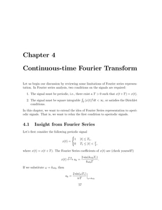Chapter 4
Continuous-time Fourier Transform
Let us begin our discussion by reviewing some limitations of Fourier series represen-
tation. In Fourier series analysis, two conditions on the signals are required:
1. The signal must be periodic, i.e., there exist a T > 0 such that x(t + T) = x(t).
2. The signal must be square integrable T
|x(t)|2
dt < ∞, or satisﬁes the Dirichlet
conditions.
In this chapter, we want to extend the idea of Fourier Series representation to aperi-
odic signals. That is, we want to relax the ﬁrst condition to aperiodic signals.
4.1 Insight from Fourier Series
Let’s ﬁrst consider the following periodic signal
x(t) =
1 |t| ≤ T1,
0 T1 ≤ |t| < T
2
,
where x(t) = x(t + T). The Fourier Series coeﬃcients of x(t) are (check yourself!)
x(t)
F.S.
←→ ak =
2 sin(kω0T1)
kω0T
.
If we substitute ω = kω0, then
ak =
2 sin(ωT1)
wT ω=kω0
57
 