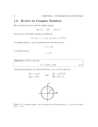 6 CHAPTER 1. FUNDAMENTALS OF SIGNALS
1.2 Review on Complex Numbers
We are interested in the general complex signals:
x(t) ∈ C and x[n] ∈ C,
where the set of complex numbers is deﬁned as
C = {z | z = x + jy, x, y ∈ R, j =
√
−1.}
A complex number z can be represented in Cartesian form as
z = x + jy,
or in polar form as
z = rejθ
.
Theorem 1. Euler’s Formula
ejθ
= cos θ + j sin θ. (1.1)
Using Euler’s formula, the relation between x, y, r, and θ is given by
x = r cos θ
y = r sin θ
and
r = x2 + y2,
θ = tan−1 y
x
.
Figure 1.1: A complex number z can be expressed in its Cartesian form z = x + jy, or in its polar
form z = rejθ
.
 