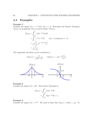 64 CHAPTER 4. CONTINUOUS-TIME FOURIER TRANSFORM
4.4 Examples
Example 1.
Consider the signal x(t) = e−at
u(t), for a > 0. Determine the Fourier Transform
X(jω), its magnitude |X(jω)| and its phase X(jω).
X(jω) =
∞
−∞
x(t)e−jωt
u(t)dt
=
∞
0
e−at
e−jωt
dt , u(t) = 0, whenever t < 0
=
−1
a + jω
e−(a+jω)t ∞
0
=
1
a + jω
.
The magnitude and phase can be calculated as
|X(jω)| =
1
√
a2 + ω2
X(jω) = − tan−1 ω
a
.
Example 2.
Consider the signal x(t) = δ(t). The Fourier Transform is
X(jω) =
∞
−∞
x(t)e−jωt
dt
=
∞
−∞
δ(t)e−jωt
dt = 1.
Example 3.
Consider the signal x(t) = ejω0t
. We want to show that X(jω) = 2πδ(ω − ω0). To
 
