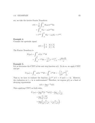 4.4. EXAMPLES 65
see, we take the inverse Fourier Transform:
x(t) =
1
2π
∞
−∞
X(jω)ejωt
dω
=
∞
−∞
δ(ω − ω0)ejωt
dω
= ejω0t
∞
−∞
δ(ω − ω0)dω = ejω0t
.
Example 4.
Consider the aperiodic signal
x(t) =
1 |t| ≤ T1
0 |t| > T1
The Fourier Transform is
X(jω) =
∞
−∞
x(t)e−jωt
dt
=
T1
−T1
e−jωt
dt =
−1
jω
e−jωt T1
−T1
= 2
sin ωT1
ω
.
Example 5.
Let us determine the CTFT of the unit step function u(t). To do so, we apply CTFT
and get
U(jω) =
∞
−∞
u(t)e−jωt
dt =
∞
0
ejωt
dt = −
1
jω
ejωt
∞
0
.
That is, we have to evaluate the function 1
jω
ejωt
at t = 0 and t = ∞. However,
the evaluation at t = ∞ is indeterminate! Therefore, we express y(t) as a limit of
decaying exponentials
u(t) = lim
a→0
e−at
u(t).
Then applying CTFT on both sides,
U(jω) = lim
a→0
F e−at
u(t) = lim
a→0
1
a + jω
= lim
a→0
a − jω
a2 + ω2
= lim
a→0
a
a2 + ω2
− j
ω
a2 + ω2
.
 
