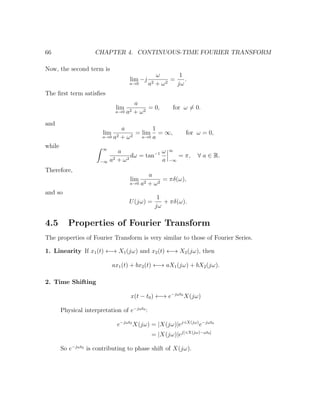 66 CHAPTER 4. CONTINUOUS-TIME FOURIER TRANSFORM
Now, the second term is
lim
a→0
−j
ω
a2 + ω2
=
1
jω
.
The ﬁrst term satisﬁes
lim
a→0
a
a2 + ω2
= 0, for ω = 0.
and
lim
a→0
a
a2 + ω2
= lim
a→0
1
a
= ∞, for ω = 0,
while ∞
−∞
a
a2 + ω2
dω = tan−1 ω
a
∞
−∞
= π, ∀ a ∈ R.
Therefore,
lim
a→0
a
a2 + ω2
= πδ(ω),
and so
U(jω) =
1
jω
+ πδ(ω).
4.5 Properties of Fourier Transform
The properties of Fourier Transform is very similar to those of Fourier Series.
1. Linearity If x1(t) ←→ X1(jω) and x2(t) ←→ X2(jω), then
ax1(t) + bx2(t) ←→ aX1(jω) + bX2(jω).
2. Time Shifting
x(t − t0) ←→ e−jωt0
X(jω)
Physical interpretation of e−jωt0
:
e−jωt0
X(jω) = |X(jω)|ej X(jω)
e−jωt0
= |X(jω)|ej[ X(jω)−ωt0]
So e−jωt0
is contributing to phase shift of X(jω).
 