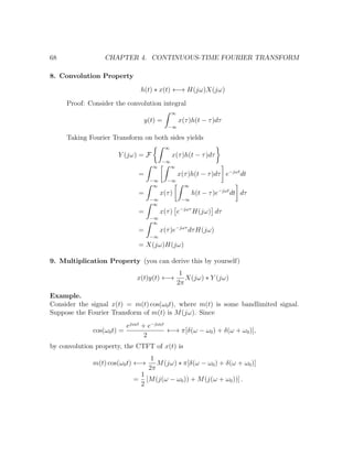 68 CHAPTER 4. CONTINUOUS-TIME FOURIER TRANSFORM
8. Convolution Property
h(t) ∗ x(t) ←→ H(jω)X(jω)
Proof: Consider the convolution integral
y(t) =
∞
−∞
x(τ)h(t − τ)dτ
Taking Fourier Transform on both sides yields
Y (jω) = F
∞
−∞
x(τ)h(t − τ)dτ
=
∞
−∞
∞
−∞
x(τ)h(t − τ)dτ e−jωt
dt
=
∞
−∞
x(τ)
∞
−∞
h(t − τ)e−jωt
dt dτ
=
∞
−∞
x(τ) e−jωτ
H(jω) dτ
=
∞
−∞
x(τ)e−jωτ
dτH(jω)
= X(jω)H(jω)
9. Multiplication Property (you can derive this by yourself)
x(t)y(t) ←→
1
2π
X(jω) ∗ Y (jω)
Example.
Consider the signal x(t) = m(t) cos(ω0t), where m(t) is some bandlimited signal.
Suppose the Fourier Transform of m(t) is M(jω). Since
cos(ω0t) =
ejω0t
+ e−jω0t
2
←→ π[δ(ω − ω0) + δ(ω + ω0)],
by convolution property, the CTFT of x(t) is
m(t) cos(ω0t) ←→
1
2π
M(jω) ∗ π[δ(ω − ω0) + δ(ω + ω0)]
=
1
2
[M(j(ω − ω0)) + M(j(ω + ω0))] .
 