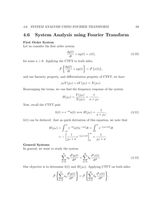 4.6. SYSTEM ANALYSIS USING FOURIER TRANSFORM 69
4.6 System Analysis using Fourier Transform
First Order System
Let us consider the ﬁrst order system
dy(t)
dt
+ ay(t) = x(t), (4.10)
for some a > 0. Applying the CTFT to both sides,
F
dy(t)
dt
+ ay(t) = F {x(t)} ,
and use linearity property, and diﬀerentiation property of CTFT, we have
jωY (jω) + aY (jω) = X(jω).
Rearranging the terms, we can ﬁnd the frequency response of the system
H(jω) =
Y (jω)
X(jω)
=
1
a + jω
.
Now, recall the CTFT pair:
h(t) = e−at
u(t) ⇐⇒ H(jω) =
1
a + jω
, (4.11)
h(t) can be deduced. Just as quick derivation of this equation, we note that
H(jω) =
∞
−∞
e−at
u(t)e−jωt
dt =
∞
0
e−(jω+a)t
dt
= −
1
jω + a
e−(jω+a)t
∞
0
=
1
jω + a
.
General Systems
In general, we want to study the system
N
k=0
ak
dk
y(t)
dtk
=
M
k=0
bk
dk
x(t)
dtk
. (4.12)
Our objective is to determine h(t) and H(jω). Applying CTFT on both sides:
F
N
k=0
ak
dk
y(t)
dtk
= F
M
k=0
bk
dk
x(t)
dtk
.
 