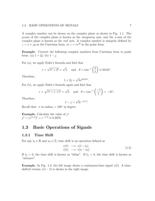1.3. BASIC OPERATIONS OF SIGNALS 7
A complex number can be drawn on the complex plane as shown in Fig. 1.1. The
y-axis of the complex plane is known as the imaginary axis, and the x-axis of the
complex plane is known as the real axis. A complex number is uniquely deﬁned by
z = x + jy in the Cartesian form, or z = rejθ
in the polar form.
Example. Convert the following complex numbers from Cartesian form to polar
form: (a) 1 + 2j; (b) 1 − j.
For (a), we apply Euler’s formula and ﬁnd that
r =
√
12 + 22 =
√
5, and θ = tan−1 2
1
≈ 63.64◦
.
Therefore,
1 + 2j =
√
5ej63.64◦
.
For (b), we apply Euler’s formula again and ﬁnd that
r = 12 + (−1)2 =
√
2, and θ = tan−1 −1
1
= −45◦
.
Therefore,
1 − j =
√
2e−jπ/4
.
Recall that: π in radian = 180◦
in degree.
Example. Calculate the value of jj
.
jj
= (ejπ/2
)j
= e−π/2
≈ 0.2078.
1.3 Basic Operations of Signals
1.3.1 Time Shift
For any t0 ∈ R and n0 ∈ Z, time shift is an operation deﬁned as
x(t) −→ x(t − t0)
x[n] −→ x[n − n0].
(1.2)
If t0 > 0, the time shift is known as “delay”. If t0 < 0, the time shift is known as
“advance”.
Example. In Fig. 1.2, the left image shows a continuous-time signal x(t). A time-
shifted version x(t − 2) is shown in the right image.
 