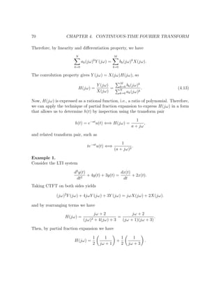 70 CHAPTER 4. CONTINUOUS-TIME FOURIER TRANSFORM
Therefore, by linearity and diﬀerentiation property, we have
N
k=0
ak(jω)k
Y (jω) =
M
k=0
bk(jω)k
X(jω).
The convolution property gives Y (jω) = X(jω)H(jω), so
H(jω) =
Y (jω)
X(jω)
=
M
k=0 bk(jω)k
N
k=0 ak(jω)k
. (4.13)
Now, H(jω) is expressed as a rational function, i.e., a ratio of polynomial. Therefore,
we can apply the technique of partial fraction expansion to express H(jω) in a form
that allows us to determine h(t) by inspection using the transform pair
h(t) = e−at
u(t) ⇐⇒ H(jω) =
1
a + jω
,
and related transform pair, such as
te−at
u(t) ⇐⇒
1
(a + jω)2
.
Example 1.
Consider the LTI system
d2
y(t)
dt2
+ 4y(t) + 3y(t) =
dx(t)
dt
+ 2x(t).
Taking CTFT on both sides yields
(jω)2
Y (jω) + 4jωY (jω) + 3Y (jω) = jωX(jω) + 2X(jω).
and by rearranging terms we have
H(jω) =
jω + 2
(jω)2 + 4(jω) + 3
=
jω + 2
(jω + 1)(jω + 3)
.
Then, by partial fraction expansion we have
H(jω) =
1
2
1
jω + 1
+
1
2
1
jω + 3
.
 