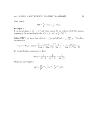 4.6. SYSTEM ANALYSIS USING FOURIER TRANSFORM 71
Thus, h(t) is
h(t) =
1
2
e−t
u(t) +
1
2
e−3t
u(t).
Example 2.
If the input signal is x(t) = e−t
u(t), what should be the output y(t) if the impulse
response of the system is given by h(t) = 1
2
e−t
u(t) + 1
2
e−3t
u(t)?
Taking CTFT, we know that X(jω) = 1
jω+1
, and H(jω) = jω+2
(jω+1)(jω+3)
. Therefore,
the output is
Y (jω) = H(jω)X(jω) =
jω + 2
(jω + 1)(jω + 3)
1
jω + 1
=
jω + 2
(jω + 1)2(jω + 3)
.
By partial fraction expansion, we have
Y (jω) =
1
4
jω + 1
+
1
2
(jω + 1)2
−
1
4
jω + 3
.
Therefore, the output is
y(t) =
1
4
e−t
+
1
2
te−t
−
1
4
e−3t
u(t).
 