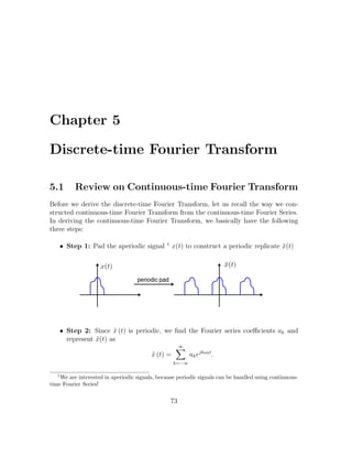 Chapter 5
Discrete-time Fourier Transform
5.1 Review on Continuous-time Fourier Transform
Before we derive the discrete-time Fourier Transform, let us recall the way we con-
structed continuous-time Fourier Transform from the continuous-time Fourier Series.
In deriving the continuous-time Fourier Transform, we basically have the following
three steps:
• Step 1: Pad the aperiodic signal 1
x(t) to construct a periodic replicate ˜x(t)
• Step 2: Since ˜x (t) is periodic, we ﬁnd the Fourier series coeﬃcients ak and
represent ˜x(t) as
˜x (t) =
∞
k=−∞
akejkω0t
.
1
We are interested in aperiodic signals, because periodic signals can be handled using continuous-
time Fourier Series!
73
 